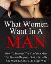What Women Want In A Man: How To Become The Confident Man That Women Respect, Desire Sexually, And Want To Obey...In EVERY Way