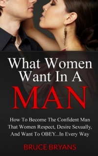 What Women Want In A Man: How To Become The Confident Man That Women Respect, Desire Sexually, And Want To Obey...In EVERY Way