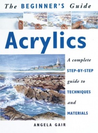 The Beginner's Guide Acrylics: A Complete Step-By-Step Guide to Techniques and Materials